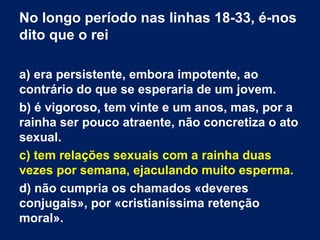 No longo período nas linhas 18-33, é-nos
dito que o rei
a) era persistente, embora impotente, ao
contrário do que se esperaria de um jovem.
b) é vigoroso, tem vinte e um anos, mas, por a
rainha ser pouco atraente, não concretiza o ato
sexual.
c) tem relações sexuais com a rainha duas
vezes por semana, ejaculando muito esperma.
d) não cumpria os chamados «deveres
conjugais», por «cristianíssima retenção
moral».

 