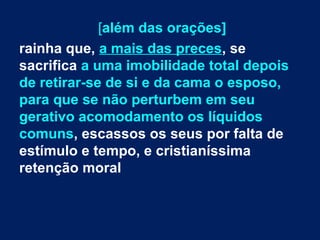 [além das orações]
rainha que, a mais das preces, se
sacrifica a uma imobilidade total depois
de retirar-se de si e da cama o esposo,
para que se não perturbem em seu
gerativo acomodamento os líquidos
comuns, escassos os seus por falta de
estímulo e tempo, e cristianíssima
retenção moral

 
