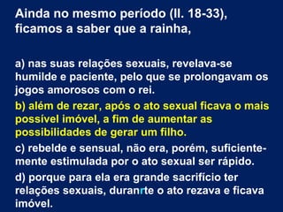 Ainda no mesmo período (ll. 18-33),
ficamos a saber que a rainha,
a) nas suas relações sexuais, revelava-se
humilde e paciente, pelo que se prolongavam os
jogos amorosos com o rei.
b) além de rezar, após o ato sexual ficava o mais
possível imóvel, a fim de aumentar as
possibilidades de gerar um filho.
c) rebelde e sensual, não era, porém, suficientemente estimulada por o ato sexual ser rápido.
d) porque para ela era grande sacrifício ter
relações sexuais, duranrte o ato rezava e ficava
imóvel.

 
