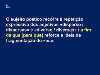 b.
O sujeito poético recorre à repetição
expressiva dos adjetivos «disperso /
dispersas» e «diverso / diversas» / a fim
de que [para que] reforce a ideia de
fragmentação do «eu».

 