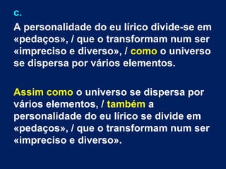 c.
A personalidade do eu lírico divide-se em
«pedaços», / que o transformam num ser
«impreciso e diverso», / como o universo
se dispersa por vários elementos.
Assim como o universo se dispersa por
vários elementos, / também a
personalidade do eu lírico se divide em
«pedaços», / que o transformam num ser
«impreciso e diverso».

 