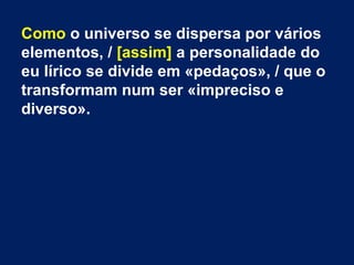 Como o universo se dispersa por vários
elementos, / [assim] a personalidade do
eu lírico se divide em «pedaços», / que o
transformam num ser «impreciso e
diverso».

 