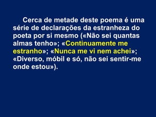Cerca de metade deste poema é uma
série de declarações da estranheza do
poeta por si mesmo («Não sei quantas
almas tenho»; «Continuamente me
estranho»; «Nunca me vi nem achei»;
«Diverso, móbil e só, não sei sentir-me
onde estou»).

 