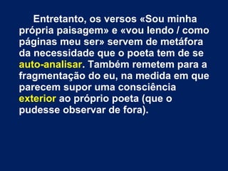 Entretanto, os versos «Sou minha
própria paisagem» e «vou lendo / como
páginas meu ser» servem de metáfora
da necessidade que o poeta tem de se
auto-analisar. Também remetem para a
fragmentação do eu, na medida em que
parecem supor uma consciência
exterior ao próprio poeta (que o
pudesse observar de fora).

 