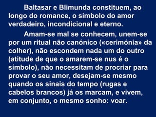 Baltasar e Blimunda constituem, ao
longo do romance, o símbolo do amor
verdadeiro, incondicional e eterno.
Amam-se mal se conhecem, unem-se
por um ritual não canónico («cerimónia» da
colher), não escondem nada um do outro
(atitude de que o amarem-se nus é o
símbolo), não necessitam de procriar para
provar o seu amor, desejam-se mesmo
quando os sinais do tempo (rugas e
cabelos brancos) já os marcam, e vivem,
em conjunto, o mesmo sonho: voar.

 