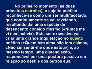 No primeiro momento (as duas
primeiras estrofes), o sujeito poético
reconhece-se como um ser multifacetado,
que continuamente se vai revelando,
resultando daí uma espécie de
desencanto consigo mesmo («Nunca me
vi nem achei»). Este ser excessivo vai
criar uma grande inquietação no sujeito
poético («Quem tem alma não tem calma»,
«Não sei sentir-me onde estou») e, ao
mesmo tempo, uma distanciação,
responsável por uma postura passiva em
relação ao desfile dos outros eus.

 