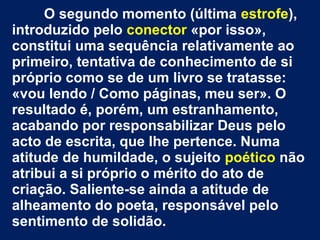 O segundo momento (última estrofe),
introduzido pelo conector «por isso»,
constitui uma sequência relativamente ao
primeiro, tentativa de conhecimento de si
próprio como se de um livro se tratasse:
«vou lendo / Como páginas, meu ser». O
resultado é, porém, um estranhamento,
acabando por responsabilizar Deus pelo
acto de escrita, que lhe pertence. Numa
atitude de humildade, o sujeito poético não
atribui a si próprio o mérito do ato de
criação. Saliente-se ainda a atitude de
alheamento do poeta, responsável pelo
sentimento de solidão.

 