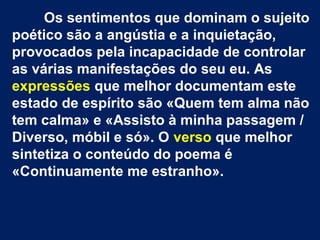 Os sentimentos que dominam o sujeito
poético são a angústia e a inquietação,
provocados pela incapacidade de controlar
as várias manifestações do seu eu. As
expressões que melhor documentam este
estado de espírito são «Quem tem alma não
tem calma» e «Assisto à minha passagem /
Diverso, móbil e só». O verso que melhor
sintetiza o conteúdo do poema é
«Continuamente me estranho».

 