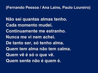 (Fernando Pessoa / Ana Lains, Paulo Loureiro)

Não sei quantas almas tenho.
Cada momento mudei.
Continuamente me estranho.
Nunca me vi nem achei.
De tanto ser, só tenho alma.
Quem tem alma não tem calma.
Quem vê é só o que vê.
Quem sente não é quem é.

 