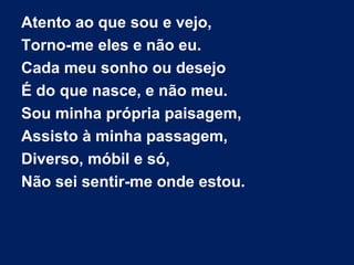 Atento ao que sou e vejo,
Torno-me eles e não eu.
Cada meu sonho ou desejo
É do que nasce, e não meu.
Sou minha própria paisagem,
Assisto à minha passagem,
Diverso, móbil e só,
Não sei sentir-me onde estou.

 
