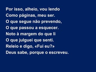 Por isso, alheio, vou lendo
Como páginas, meu ser.
O que segue não prevendo,
O que passou a esquecer.
Noto à margem do que li
O que julguei que senti.
Releio e digo, «Fui eu?»
Deus sabe, porque o escreveu.

 