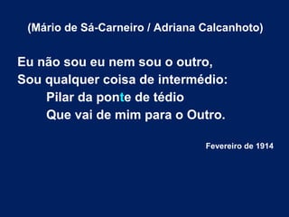 (Mário de Sá-Carneiro / Adriana Calcanhoto)

Eu não sou eu nem sou o outro,
Sou qualquer coisa de intermédio:
Pilar da ponte de tédio
Que vai de mim para o Outro.
Fevereiro de 1914

 