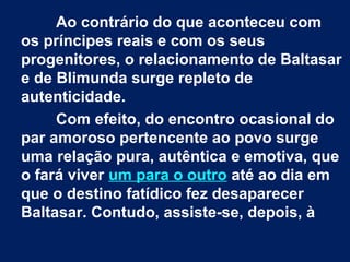  
Ao contrário do que aconteceu com
os príncipes reais e com os seus
progenitores, o relacionamento de Baltasar
e de Blimunda surge repleto de
autenticidade.
Com efeito, do encontro ocasional do
par amoroso pertencente ao povo surge
uma relação pura, autêntica e emotiva, que
o fará viver um para o outro até ao dia em
que o destino fatídico fez desaparecer
Baltasar. Contudo, assiste-se, depois, à

 