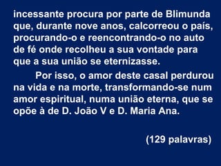incessante procura por parte de Blimunda
que, durante nove anos, calcorreou o país,
procurando-o e reencontrando-o no auto
de fé onde recolheu a sua vontade para
que a sua união se eternizasse.
Por isso, o amor deste casal perdurou
na vida e na morte, transformando-se num
amor espiritual, numa união eterna, que se
opõe à de D. João V e D. Maria Ana.
(129 palavras)

 