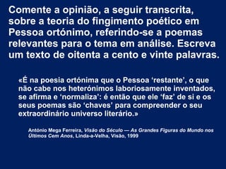 Comente a opinião, a seguir transcrita,
sobre a teoria do fingimento poético em
Pessoa ortónimo, referindo-se a poemas
relevantes para o tema em análise. Escreva
um texto de oitenta a cento e vinte palavras.
«É na poesia ortónima que o Pessoa ‘restante’, o que
não cabe nos heterónimos laboriosamente inventados,
se afirma e ‘normaliza’: é então que ele ‘faz’ de si e os
seus poemas são ‘chaves’ para compreender o seu
extraordinário universo literário.»
António Mega Ferreira, Visão do Século — As Grandes Figuras do Mundo nos
Últimos Cem Anos, Linda-a-Velha, Visão, 1999

 