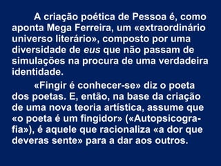 A criação poética de Pessoa é, como
aponta Mega Ferreira, um «extraordinário
universo literário», composto por uma
diversidade de eus que não passam de
simulações na procura de uma verdadeira
identidade.
«Fingir é conhecer-se» diz o poeta
dos poetas. E, então, na base da criação
de uma nova teoria artística, assume que
«o poeta é um fingidor» («Autopsicografia»), é aquele que racionaliza «a dor que
deveras sente» para a dar aos outros.

 