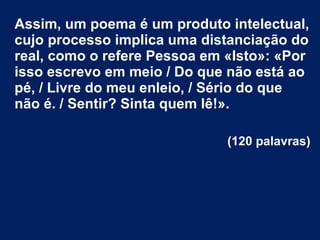 Assim, um poema é um produto intelectual,
cujo processo implica uma distanciação do
real, como o refere Pessoa em «Isto»: «Por
isso escrevo em meio / Do que não está ao
pé, / Livre do meu enleio, / Sério do que
não é. / Sentir? Sinta quem lê!».
(120 palavras)

 