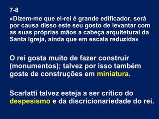 7-8
«Dizem-me que el-rei é grande edificador, será
por causa disso este seu gosto de levantar com
as suas próprias mãos a cabeça arquitetural da
Santa Igreja, ainda que em escala reduzida»

O rei gosta muito de fazer construir
(monumentos); talvez por isso também
goste de construções em miniatura.
Scarlatti talvez esteja a ser crítico do
despesismo e da discricionariedade do rei.

 