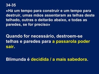 34-35
«Há um tempo para construir e um tempo para
destruir, umas mãos assentaram as telhas deste
telhado, outras o deitarão abaixo, e todas as
paredes, se for preciso»

Quando for necessário, destroem-se
telhas e paredes para a passarola poder
sair.
Blimunda é decidida / a mais sabedora.

 