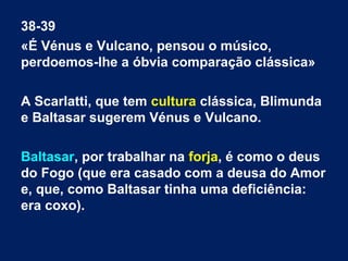 38-39
«É Vénus e Vulcano, pensou o músico,
perdoemos-lhe a óbvia comparação clássica»
A Scarlatti, que tem cultura clássica, Blimunda
e Baltasar sugerem Vénus e Vulcano.
Baltasar, por trabalhar na forja, é como o deus
do Fogo (que era casado com a deusa do Amor
e, que, como Baltasar tinha uma deficiência:
era coxo).

 