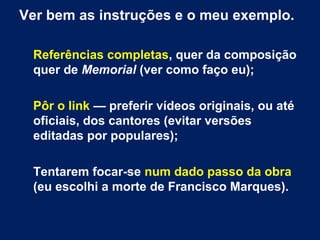 Ver bem as instruções e o meu exemplo.
Referências completas, quer da composição
quer de Memorial (ver como faço eu);
Pôr o link — preferir vídeos originais, ou até
oficiais, dos cantores (evitar versões
editadas por populares);
Tentarem focar-se num dado passo da obra
(eu escolhi a morte de Francisco Marques).

 