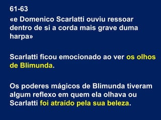 61-63
«e Domenico Scarlatti ouviu ressoar
dentro de si a corda mais grave duma
harpa»
Scarlatti ficou emocionado ao ver os olhos
de Blimunda.
Os poderes mágicos de Blimunda tiveram
algum reflexo em quem ela olhava ou
Scarlatti foi atraído pela sua beleza.

 