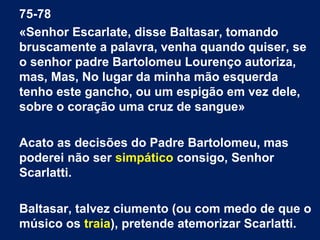 75-78
«Senhor Escarlate, disse Baltasar, tomando
bruscamente a palavra, venha quando quiser, se
o senhor padre Bartolomeu Lourenço autoriza,
mas, Mas, No lugar da minha mão esquerda
tenho este gancho, ou um espigão em vez dele,
sobre o coração uma cruz de sangue»
Acato as decisões do Padre Bartolomeu, mas
poderei não ser simpático consigo, Senhor
Scarlatti.
Baltasar, talvez ciumento (ou com medo de que o
músico os traia), pretende atemorizar Scarlatti.

 