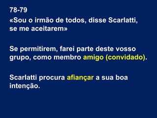78-79
«Sou o irmão de todos, disse Scarlatti,
se me aceitarem»
Se permitirem, farei parte deste vosso
grupo, como membro amigo (convidado).
Scarlatti procura afiançar a sua boa
intenção.

 