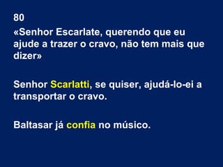 80
«Senhor Escarlate, querendo que eu
ajude a trazer o cravo, não tem mais que
dizer»
Senhor Scarlatti, se quiser, ajudá-lo-ei a
transportar o cravo.
Baltasar já confia no músico.

 