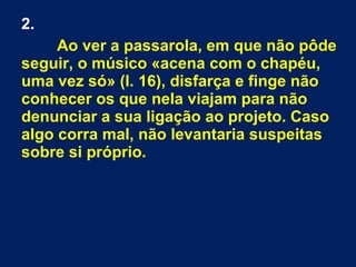 2.
Ao ver a passarola, em que não pôde
seguir, o músico «acena com o chapéu,
uma vez só» (l. 16), disfarça e finge não
conhecer os que nela viajam para não
denunciar a sua ligação ao projeto. Caso
algo corra mal, não levantaria suspeitas
sobre si próprio.

 