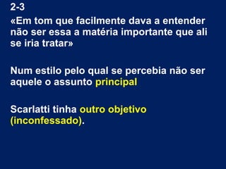 2-3
«Em tom que facilmente dava a entender
não ser essa a matéria importante que ali
se iria tratar»
Num estilo pelo qual se percebia não ser
aquele o assunto principal
Scarlatti tinha outro objetivo
(inconfessado).

 
