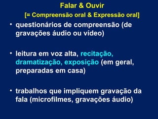 Falar & Ouvir
[= Compreensão oral & Expressão oral]
• questionários de compreensão (de
gravações áudio ou vídeo)
• leitura em voz alta, recitação,
dramatização, exposição (em geral,
preparadas em casa)
• trabalhos que impliquem gravação da
fala (microfilmes, gravações áudio)
 