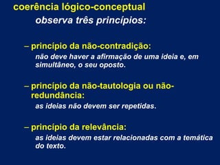 coerência lógico-conceptual
observa três princípios:
– princípio da não-contradição:
não deve haver a afirmação de uma ideia e, em
simultâneo, o seu oposto.
– princípio da não-tautologia ou não-
redundância:
as ideias não devem ser repetidas.
– princípio da relevância:
as ideias devem estar relacionadas com a temática
do texto.
 