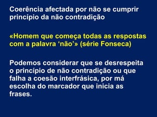 Coerência afectada por não se cumprir
princípio da não contradição
«Homem que começa todas as respostas
com a palavra ‘não’» (série Fonseca)
Podemos considerar que se desrespeita
o princípio de não contradição ou que
falha a coesão interfrásica, por má
escolha do marcador que inicia as
frases.
 