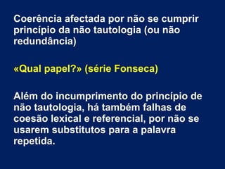 Coerência afectada por não se cumprir
princípio da não tautologia (ou não
redundância)
«Qual papel?» (série Fonseca)
Além do incumprimento do princípio de
não tautologia, há também falhas de
coesão lexical e referencial, por não se
usarem substitutos para a palavra
repetida.
 