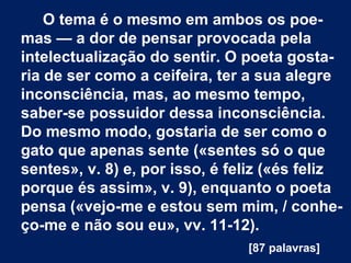 O tema é o mesmo em ambos os poe-
mas — a dor de pensar provocada pela
intelectualização do sentir. O poeta gosta-
ria de ser como a ceifeira, ter a sua alegre
inconsciência, mas, ao mesmo tempo,
saber-se possuidor dessa inconsciência.
Do mesmo modo, gostaria de ser como o
gato que apenas sente («sentes só o que
sentes», v. 8) e, por isso, é feliz («és feliz
porque és assim», v. 9), enquanto o poeta
pensa («vejo-me e estou sem mim, / conhe-
ço-me e não sou eu», vv. 11-12).
[87 palavras]
 
