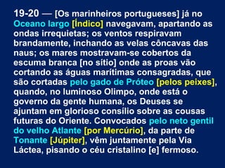 19-20 — [Os marinheiros portugueses] já no
Oceano largo [Índico] navegavam, apartando as
ondas irrequietas; os ventos respiravam
brandamente, inchando as velas côncavas das
naus; os mares mostravam-se cobertos da
escuma branca [no sítio] onde as proas vão
cortando as águas marítimas consagradas, que
são cortadas pelo gado de Próteo [pelos peixes],
quando, no luminoso Olimpo, onde está o
governo da gente humana, os Deuses se
ajuntam em glorioso consílio sobre as cousas
futuras do Oriente. Convocados pelo neto gentil
do velho Atlante [por Mercúrio], da parte de
Tonante [Júpiter], vêm juntamente pela Via
Láctea, pisando o céu cristalino [e] fermoso.
 