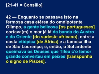 [21-41 = Consílio]
42 — Enquanto se passava isto na
fermosa casa etérea do omnipotente
Olimpo, a gente belicosa [os portugueses]
cortava(m) o mar já lá da banda do Austro
e do Oriente [do sudeste africano], entre a
costa etiópica [de África] e a famosa ilha
de São Lourenço; e, então, o Sol ardente
queimava os Deuses que Tifeu c’o temor
grande converteu em peixes [transpunha
o signo de Pisces].
 