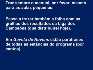 Traz sempre o manual, por favor, mesmo
para as aulas pequenas.
Passa a trazer também a folha com as
grelhas dos resultados da Liga dos
Campeões (que distribuirei hoje).
Em Gaveta de Nuvens estão paráfrases
de todas as estâncias do programa (por
cantos).
 