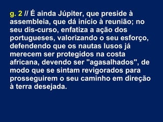 g. 2 // É ainda Júpiter, que preside à
assembleia, que dá início à reunião; no
seu dis­curso, enfatiza a ação dos
portugueses, valorizando o seu esforço,
defendendo que os nautas lusos já
merecem ser protegidos na costa
africana, devendo ser "agasalhados", de
modo que se sintam revigorados para
prosseguirem o seu caminho em direção
à terra desejada.
 
