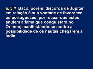 a. 3 // Baco, porém, discorda de Júpiter
em relação à sua vontade de favorecer
os portugueses, por recear que estes
anulem a fama que conquistara no
Oriente, manifestando­se contra a
possibilidade de os nautas chegarem à
Índia.
 