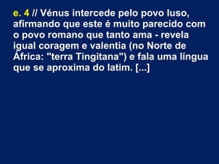 e. 4 // Vénus intercede pelo povo luso,
afirmando que este é muito parecido com
o povo romano que tanto ama ­ revela
igual coragem e valentia (no Norte de
África: "terra Tingitana") e fala uma língua
que se aproxima do latim. [...]
 