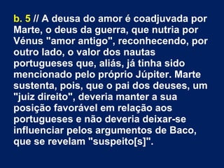 b. 5 // A deusa do amor é coadjuvada por
Marte, o deus da guerra, que nutria por
Vénus "amor antigo", reconhecendo, por
outro lado, o valor dos nautas
portugueses que, aliás, já tinha sido
mencionado pelo próprio Júpiter. Marte
sustenta, pois, que o pai dos deuses, um
"juiz direito", deveria manter a sua
posição favorável em relação aos
portugueses e não deveria deixar­se
influenciar pelos argumentos de Baco,
que se revelam "suspeito[s]".
 