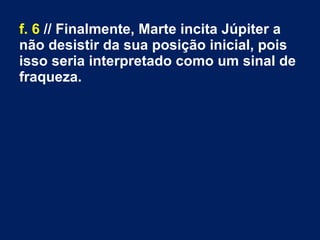 f. 6 // Finalmente, Marte incita Júpiter a
não desistir da sua posição inicial, pois
isso seria interpretado como um sinal de
fraqueza.
 