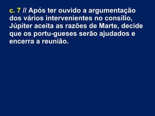 c. 7 // Após ter ouvido a argumentação
dos vários intervenientes no consílio,
Júpiter aceita as razões de Marte, decide
que os portu­gueses serão ajudados e
encerra a reunião.
 