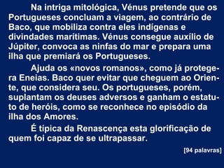 Na intriga mitológica, Vénus pretende que os
Portugueses concluam a viagem, ao contrário de
Baco, que mobiliza contra eles indígenas e
divindades marítimas. Vénus consegue auxílio de
Júpiter, convoca as ninfas do mar e prepara uma
ilha que premiará os Portugueses.
Ajuda os «novos romanos», como já protege­
ra Eneias. Baco quer evitar que cheguem ao Orien­
te, que considera seu. Os portugueses, porém,
suplantam os deuses adversos e ganham o estatu­
to de heróis, como se reconhece no episódio da
ilha dos Amores.
É típica da Renascença esta glorificação de
quem foi capaz de se ultrapassar.
[94 palavras]
 