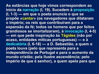 As estâncias que hoje vimos correspondem ao
início da narração (I, 19). Sucedem à proposição
(I, 1-3) — em que o poeta enuncia o que se
propõe «cantar» (os navegadores que dilataram
o império; os reis que contribuíram para a
expansão da fé; todos os homens que por feitos
grandiosos se imortalizaram), à invocação (I, 4-5)
— em que pede inspiração às Tágides (não por
acaso, entidades míticas portuguesas) — e à
dedicatória (I, 6-18) — a D. Sebastião, a quem o
poeta louva (pelo que representa para a
independência de Portugal e para o aumento da
mundo cristão; pela ilustre ascendência; pelo
império de que é senhor), a quem apela para que
 