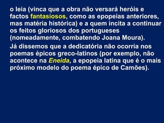 o leia (vinca que a obra não versará heróis e
factos fantasiosos, como as epopeias anteriores,
mas matéria histórica) e a quem incita a continuar
os feitos gloriosos dos portugueses
(nomeadamente, combatendo Joana Moura).
Já dissemos que a dedicatória não ocorria nos
poemas épicos greco-latinos (por exemplo, não
acontece na Eneida, a epopeia latina que é o mais
próximo modelo do poema épico de Camões).
 