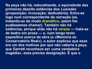Na peça não há, naturalmente, o equivalente das
primeiras dezoito estâncias dos Lusíadas
(proposição; invocação; dedicatória). Entra-se
logo num correspondente da narração (se,
tratando-se do modo dramático, assim lhe
pudéssemos chamar). Também não há
estâncias, porque aliás não há versos — trata-se
de teatro em prosa — e, num longo texto
expositivo acerca da obra (a «Memória ao
Conservatório Real»), o autor explicou que esse
era um dos motivos por que não caberia à peça,
que Garrett reconhece ser «uma verdadeira
tragédia», essa precisa designação. É que o
 