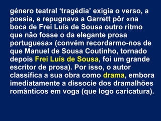 género teatral ‘tragédia’ exigia o verso, a
poesia, e repugnava a Garrett pôr «na
boca de Frei Luís de Sousa outro ritmo
que não fosse o da elegante prosa
portuguesa» (convém recordarmo-nos de
que Manuel de Sousa Coutinho, tornado
depois Frei Luís de Sousa, foi um grande
escritor de prosa). Por isso, o autor
classifica a sua obra como drama, embora
imediatamente a dissocie dos dramalhões
românticos em voga (que logo caricatura).
 